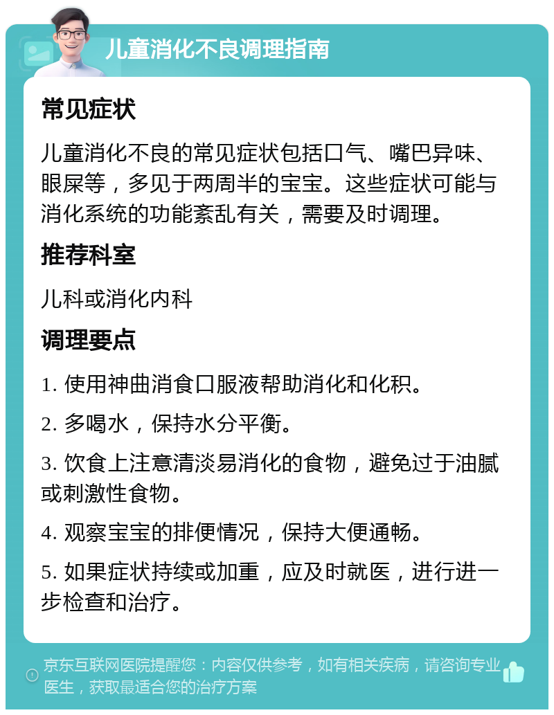 儿童消化不良调理指南 常见症状 儿童消化不良的常见症状包括口气、嘴巴异味、眼屎等，多见于两周半的宝宝。这些症状可能与消化系统的功能紊乱有关，需要及时调理。 推荐科室 儿科或消化内科 调理要点 1. 使用神曲消食口服液帮助消化和化积。 2. 多喝水，保持水分平衡。 3. 饮食上注意清淡易消化的食物，避免过于油腻或刺激性食物。 4. 观察宝宝的排便情况，保持大便通畅。 5. 如果症状持续或加重，应及时就医，进行进一步检查和治疗。