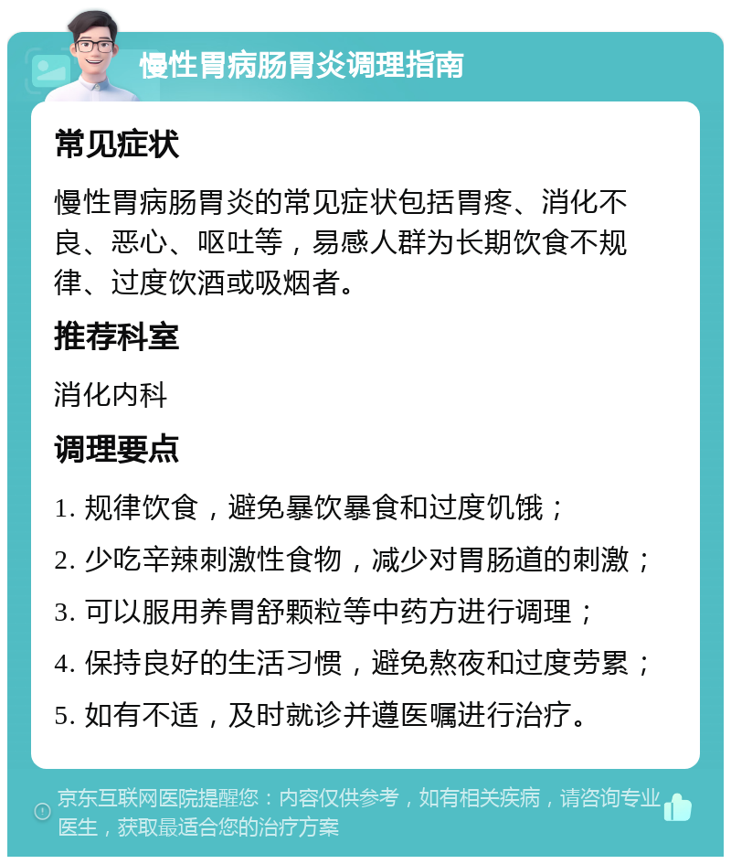 慢性胃病肠胃炎调理指南 常见症状 慢性胃病肠胃炎的常见症状包括胃疼、消化不良、恶心、呕吐等，易感人群为长期饮食不规律、过度饮酒或吸烟者。 推荐科室 消化内科 调理要点 1. 规律饮食，避免暴饮暴食和过度饥饿； 2. 少吃辛辣刺激性食物，减少对胃肠道的刺激； 3. 可以服用养胃舒颗粒等中药方进行调理； 4. 保持良好的生活习惯，避免熬夜和过度劳累； 5. 如有不适，及时就诊并遵医嘱进行治疗。