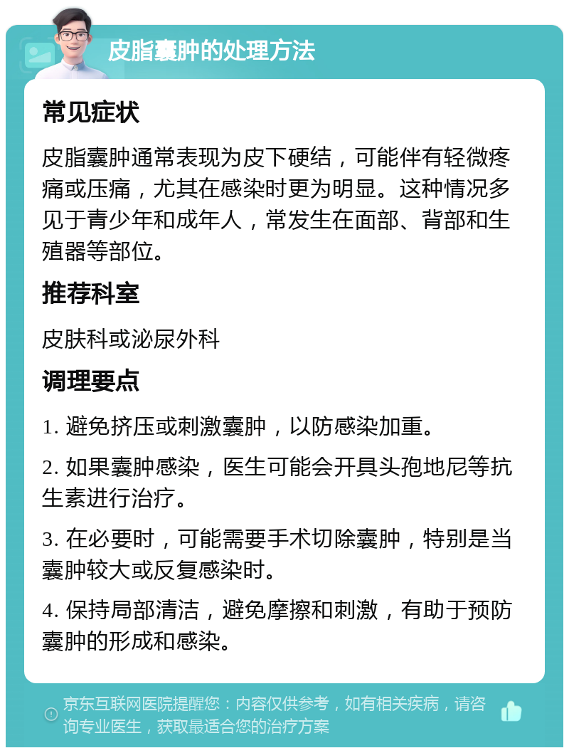 皮脂囊肿的处理方法 常见症状 皮脂囊肿通常表现为皮下硬结，可能伴有轻微疼痛或压痛，尤其在感染时更为明显。这种情况多见于青少年和成年人，常发生在面部、背部和生殖器等部位。 推荐科室 皮肤科或泌尿外科 调理要点 1. 避免挤压或刺激囊肿，以防感染加重。 2. 如果囊肿感染，医生可能会开具头孢地尼等抗生素进行治疗。 3. 在必要时，可能需要手术切除囊肿，特别是当囊肿较大或反复感染时。 4. 保持局部清洁，避免摩擦和刺激，有助于预防囊肿的形成和感染。