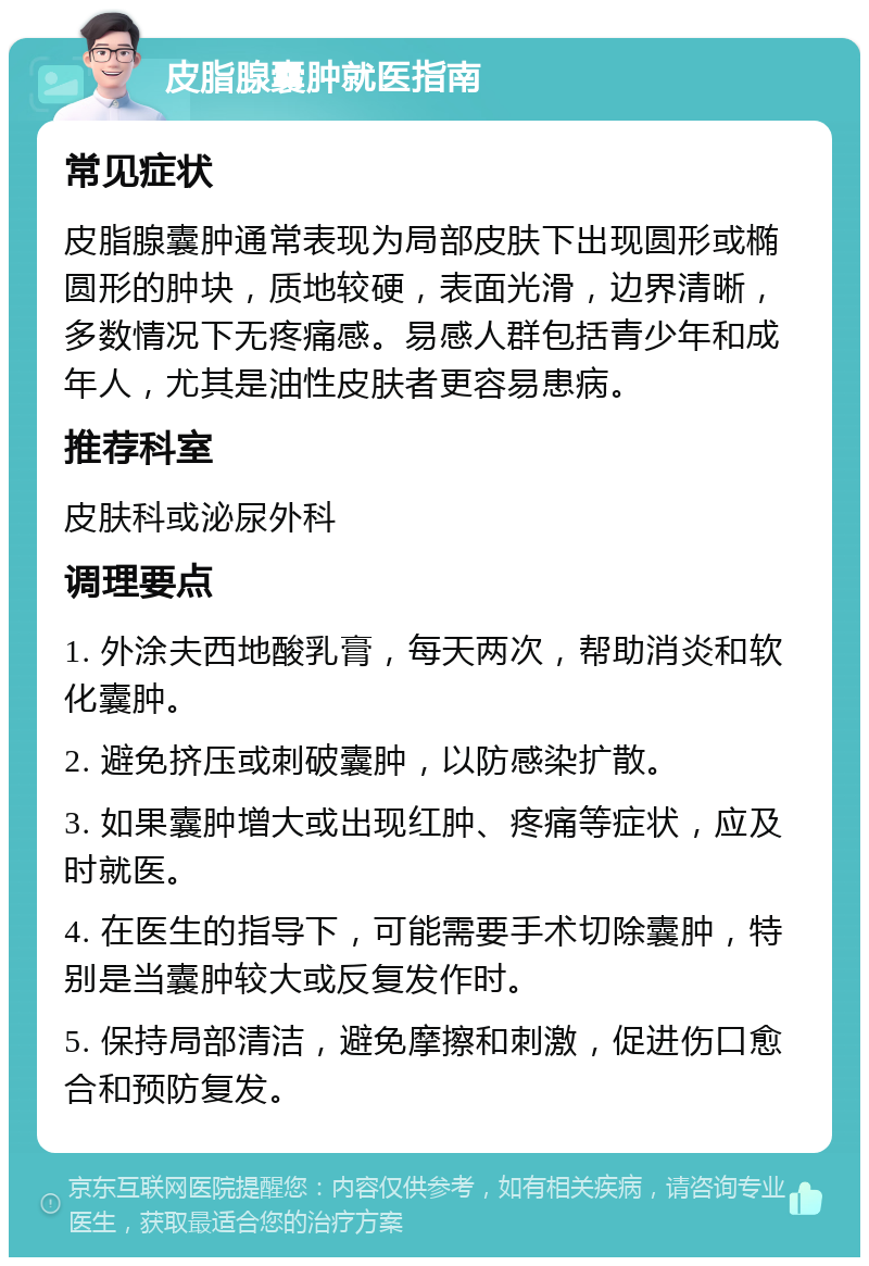 皮脂腺囊肿就医指南 常见症状 皮脂腺囊肿通常表现为局部皮肤下出现圆形或椭圆形的肿块，质地较硬，表面光滑，边界清晰，多数情况下无疼痛感。易感人群包括青少年和成年人，尤其是油性皮肤者更容易患病。 推荐科室 皮肤科或泌尿外科 调理要点 1. 外涂夫西地酸乳膏，每天两次，帮助消炎和软化囊肿。 2. 避免挤压或刺破囊肿，以防感染扩散。 3. 如果囊肿增大或出现红肿、疼痛等症状，应及时就医。 4. 在医生的指导下，可能需要手术切除囊肿，特别是当囊肿较大或反复发作时。 5. 保持局部清洁，避免摩擦和刺激，促进伤口愈合和预防复发。