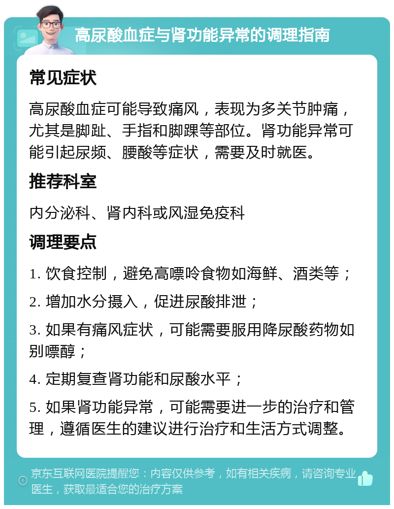 高尿酸血症与肾功能异常的调理指南 常见症状 高尿酸血症可能导致痛风，表现为多关节肿痛，尤其是脚趾、手指和脚踝等部位。肾功能异常可能引起尿频、腰酸等症状，需要及时就医。 推荐科室 内分泌科、肾内科或风湿免疫科 调理要点 1. 饮食控制，避免高嘌呤食物如海鲜、酒类等； 2. 增加水分摄入，促进尿酸排泄； 3. 如果有痛风症状，可能需要服用降尿酸药物如别嘌醇； 4. 定期复查肾功能和尿酸水平； 5. 如果肾功能异常，可能需要进一步的治疗和管理，遵循医生的建议进行治疗和生活方式调整。