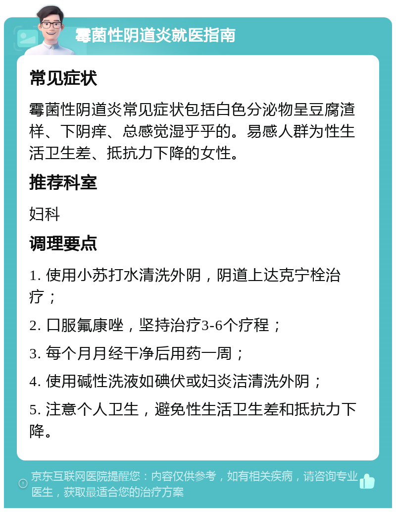 霉菌性阴道炎就医指南 常见症状 霉菌性阴道炎常见症状包括白色分泌物呈豆腐渣样、下阴痒、总感觉湿乎乎的。易感人群为性生活卫生差、抵抗力下降的女性。 推荐科室 妇科 调理要点 1. 使用小苏打水清洗外阴，阴道上达克宁栓治疗； 2. 口服氟康唑，坚持治疗3-6个疗程； 3. 每个月月经干净后用药一周； 4. 使用碱性洗液如碘伏或妇炎洁清洗外阴； 5. 注意个人卫生，避免性生活卫生差和抵抗力下降。