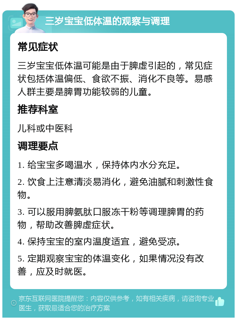 三岁宝宝低体温的观察与调理 常见症状 三岁宝宝低体温可能是由于脾虚引起的，常见症状包括体温偏低、食欲不振、消化不良等。易感人群主要是脾胃功能较弱的儿童。 推荐科室 儿科或中医科 调理要点 1. 给宝宝多喝温水，保持体内水分充足。 2. 饮食上注意清淡易消化，避免油腻和刺激性食物。 3. 可以服用脾氨肽口服冻干粉等调理脾胃的药物，帮助改善脾虚症状。 4. 保持宝宝的室内温度适宜，避免受凉。 5. 定期观察宝宝的体温变化，如果情况没有改善，应及时就医。