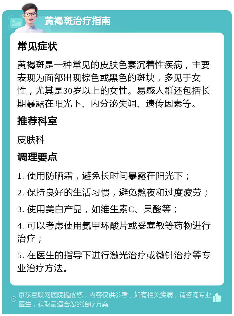 黄褐斑治疗指南 常见症状 黄褐斑是一种常见的皮肤色素沉着性疾病，主要表现为面部出现棕色或黑色的斑块，多见于女性，尤其是30岁以上的女性。易感人群还包括长期暴露在阳光下、内分泌失调、遗传因素等。 推荐科室 皮肤科 调理要点 1. 使用防晒霜，避免长时间暴露在阳光下； 2. 保持良好的生活习惯，避免熬夜和过度疲劳； 3. 使用美白产品，如维生素C、果酸等； 4. 可以考虑使用氨甲环酸片或妥塞敏等药物进行治疗； 5. 在医生的指导下进行激光治疗或微针治疗等专业治疗方法。