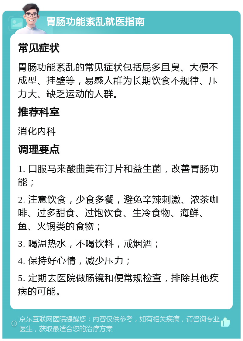 胃肠功能紊乱就医指南 常见症状 胃肠功能紊乱的常见症状包括屁多且臭、大便不成型、挂壁等，易感人群为长期饮食不规律、压力大、缺乏运动的人群。 推荐科室 消化内科 调理要点 1. 口服马来酸曲美布汀片和益生菌，改善胃肠功能； 2. 注意饮食，少食多餐，避免辛辣刺激、浓茶咖啡、过多甜食、过饱饮食、生冷食物、海鲜、鱼、火锅类的食物； 3. 喝温热水，不喝饮料，戒烟酒； 4. 保持好心情，减少压力； 5. 定期去医院做肠镜和便常规检查，排除其他疾病的可能。