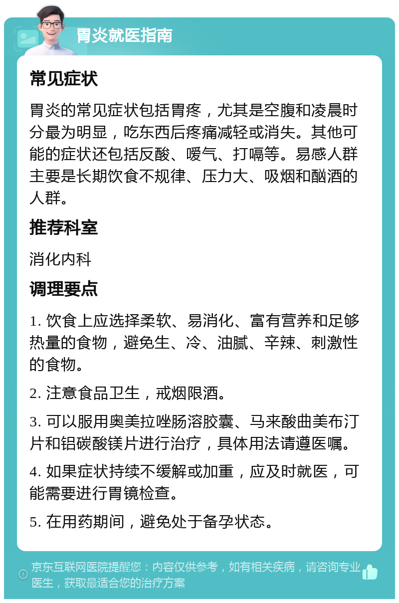 胃炎就医指南 常见症状 胃炎的常见症状包括胃疼，尤其是空腹和凌晨时分最为明显，吃东西后疼痛减轻或消失。其他可能的症状还包括反酸、嗳气、打嗝等。易感人群主要是长期饮食不规律、压力大、吸烟和酗酒的人群。 推荐科室 消化内科 调理要点 1. 饮食上应选择柔软、易消化、富有营养和足够热量的食物，避免生、冷、油腻、辛辣、刺激性的食物。 2. 注意食品卫生，戒烟限酒。 3. 可以服用奥美拉唑肠溶胶囊、马来酸曲美布汀片和铝碳酸镁片进行治疗，具体用法请遵医嘱。 4. 如果症状持续不缓解或加重，应及时就医，可能需要进行胃镜检查。 5. 在用药期间，避免处于备孕状态。