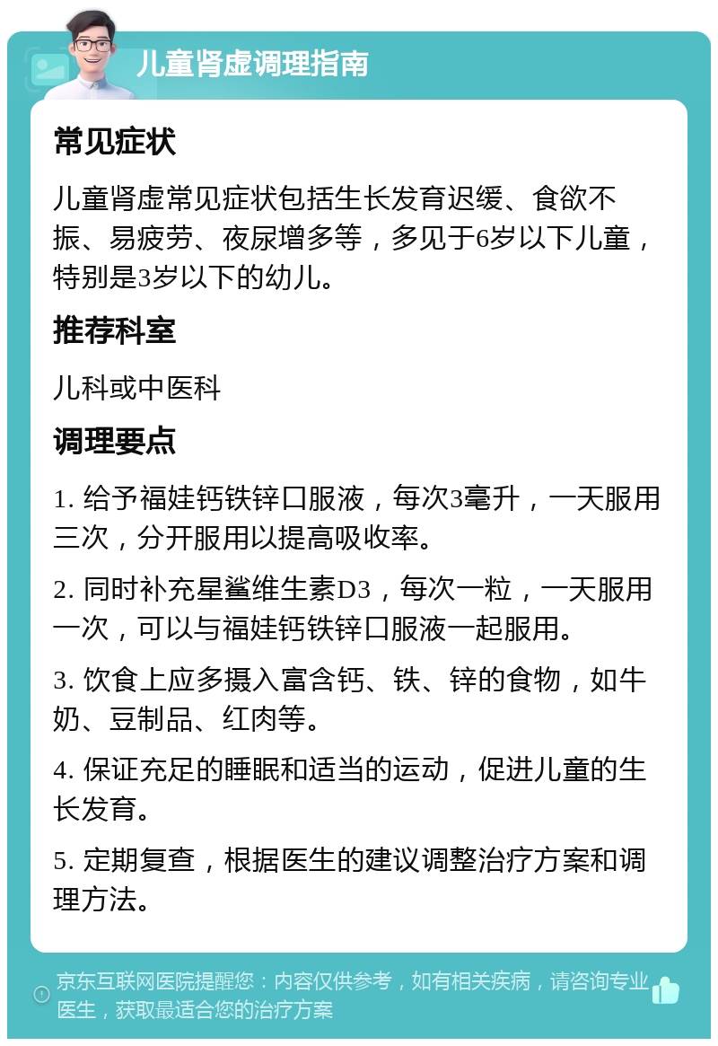 儿童肾虚调理指南 常见症状 儿童肾虚常见症状包括生长发育迟缓、食欲不振、易疲劳、夜尿增多等，多见于6岁以下儿童，特别是3岁以下的幼儿。 推荐科室 儿科或中医科 调理要点 1. 给予福娃钙铁锌口服液，每次3毫升，一天服用三次，分开服用以提高吸收率。 2. 同时补充星鲨维生素D3，每次一粒，一天服用一次，可以与福娃钙铁锌口服液一起服用。 3. 饮食上应多摄入富含钙、铁、锌的食物，如牛奶、豆制品、红肉等。 4. 保证充足的睡眠和适当的运动，促进儿童的生长发育。 5. 定期复查，根据医生的建议调整治疗方案和调理方法。