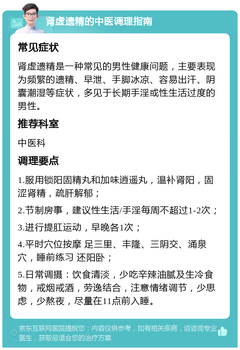 肾虚遗精的中医调理指南 常见症状 肾虚遗精是一种常见的男性健康问题，主要表现为频繁的遗精、早泄、手脚冰凉、容易出汗、阴囊潮湿等症状，多见于长期手淫或性生活过度的男性。 推荐科室 中医科 调理要点 1.服用锁阳固精丸和加味逍遥丸，温补肾阳，固涩肾精，疏肝解郁； 2.节制房事，建议性生活/手淫每周不超过1-2次； 3.进行提肛运动，早晚各1次； 4.平时穴位按摩 足三里、丰隆、三阴交、涌泉穴，睡前练习 还阳卧； 5.日常调摄：饮食清淡，少吃辛辣油腻及生冷食物，戒烟戒酒，劳逸结合，注意情绪调节，少思虑，少熬夜，尽量在11点前入睡。