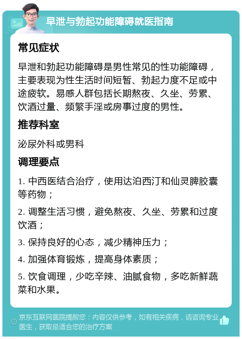 早泄与勃起功能障碍就医指南 常见症状 早泄和勃起功能障碍是男性常见的性功能障碍，主要表现为性生活时间短暂、勃起力度不足或中途疲软。易感人群包括长期熬夜、久坐、劳累、饮酒过量、频繁手淫或房事过度的男性。 推荐科室 泌尿外科或男科 调理要点 1. 中西医结合治疗，使用达泊西汀和仙灵脾胶囊等药物； 2. 调整生活习惯，避免熬夜、久坐、劳累和过度饮酒； 3. 保持良好的心态，减少精神压力； 4. 加强体育锻炼，提高身体素质； 5. 饮食调理，少吃辛辣、油腻食物，多吃新鲜蔬菜和水果。