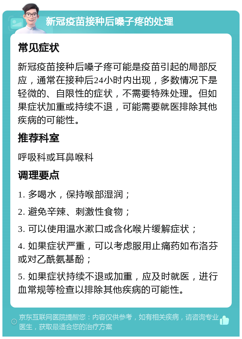 新冠疫苗接种后嗓子疼的处理 常见症状 新冠疫苗接种后嗓子疼可能是疫苗引起的局部反应，通常在接种后24小时内出现，多数情况下是轻微的、自限性的症状，不需要特殊处理。但如果症状加重或持续不退，可能需要就医排除其他疾病的可能性。 推荐科室 呼吸科或耳鼻喉科 调理要点 1. 多喝水，保持喉部湿润； 2. 避免辛辣、刺激性食物； 3. 可以使用温水漱口或含化喉片缓解症状； 4. 如果症状严重，可以考虑服用止痛药如布洛芬或对乙酰氨基酚； 5. 如果症状持续不退或加重，应及时就医，进行血常规等检查以排除其他疾病的可能性。