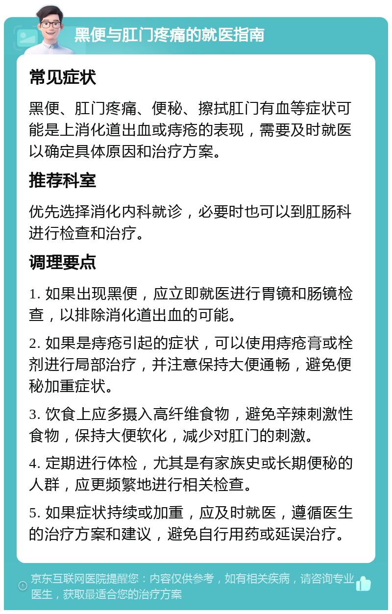 黑便与肛门疼痛的就医指南 常见症状 黑便、肛门疼痛、便秘、擦拭肛门有血等症状可能是上消化道出血或痔疮的表现，需要及时就医以确定具体原因和治疗方案。 推荐科室 优先选择消化内科就诊，必要时也可以到肛肠科进行检查和治疗。 调理要点 1. 如果出现黑便，应立即就医进行胃镜和肠镜检查，以排除消化道出血的可能。 2. 如果是痔疮引起的症状，可以使用痔疮膏或栓剂进行局部治疗，并注意保持大便通畅，避免便秘加重症状。 3. 饮食上应多摄入高纤维食物，避免辛辣刺激性食物，保持大便软化，减少对肛门的刺激。 4. 定期进行体检，尤其是有家族史或长期便秘的人群，应更频繁地进行相关检查。 5. 如果症状持续或加重，应及时就医，遵循医生的治疗方案和建议，避免自行用药或延误治疗。