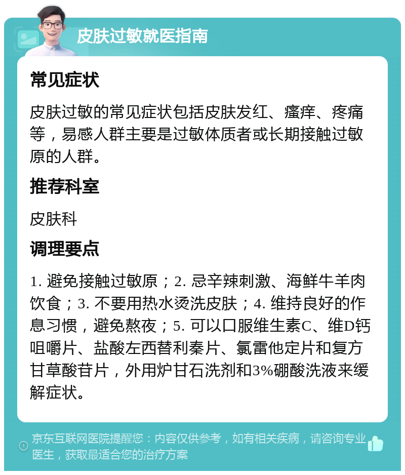 皮肤过敏就医指南 常见症状 皮肤过敏的常见症状包括皮肤发红、瘙痒、疼痛等，易感人群主要是过敏体质者或长期接触过敏原的人群。 推荐科室 皮肤科 调理要点 1. 避免接触过敏原；2. 忌辛辣刺激、海鲜牛羊肉饮食；3. 不要用热水烫洗皮肤；4. 维持良好的作息习惯，避免熬夜；5. 可以口服维生素C、维D钙咀嚼片、盐酸左西替利秦片、氯雷他定片和复方甘草酸苷片，外用炉甘石洗剂和3%硼酸洗液来缓解症状。