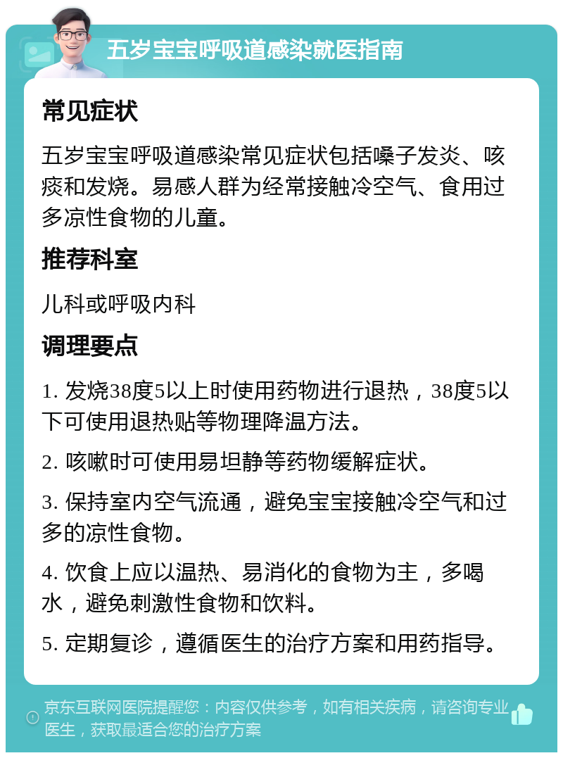 五岁宝宝呼吸道感染就医指南 常见症状 五岁宝宝呼吸道感染常见症状包括嗓子发炎、咳痰和发烧。易感人群为经常接触冷空气、食用过多凉性食物的儿童。 推荐科室 儿科或呼吸内科 调理要点 1. 发烧38度5以上时使用药物进行退热，38度5以下可使用退热贴等物理降温方法。 2. 咳嗽时可使用易坦静等药物缓解症状。 3. 保持室内空气流通，避免宝宝接触冷空气和过多的凉性食物。 4. 饮食上应以温热、易消化的食物为主，多喝水，避免刺激性食物和饮料。 5. 定期复诊，遵循医生的治疗方案和用药指导。