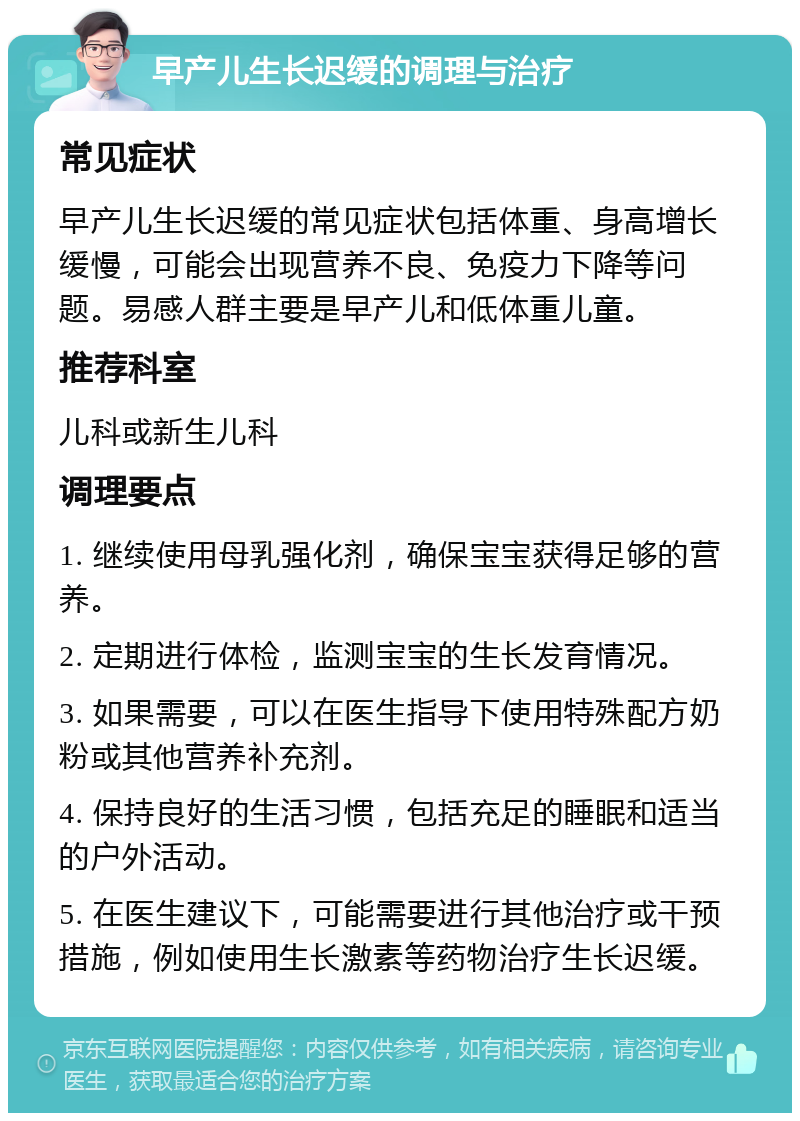 早产儿生长迟缓的调理与治疗 常见症状 早产儿生长迟缓的常见症状包括体重、身高增长缓慢，可能会出现营养不良、免疫力下降等问题。易感人群主要是早产儿和低体重儿童。 推荐科室 儿科或新生儿科 调理要点 1. 继续使用母乳强化剂，确保宝宝获得足够的营养。 2. 定期进行体检，监测宝宝的生长发育情况。 3. 如果需要，可以在医生指导下使用特殊配方奶粉或其他营养补充剂。 4. 保持良好的生活习惯，包括充足的睡眠和适当的户外活动。 5. 在医生建议下，可能需要进行其他治疗或干预措施，例如使用生长激素等药物治疗生长迟缓。