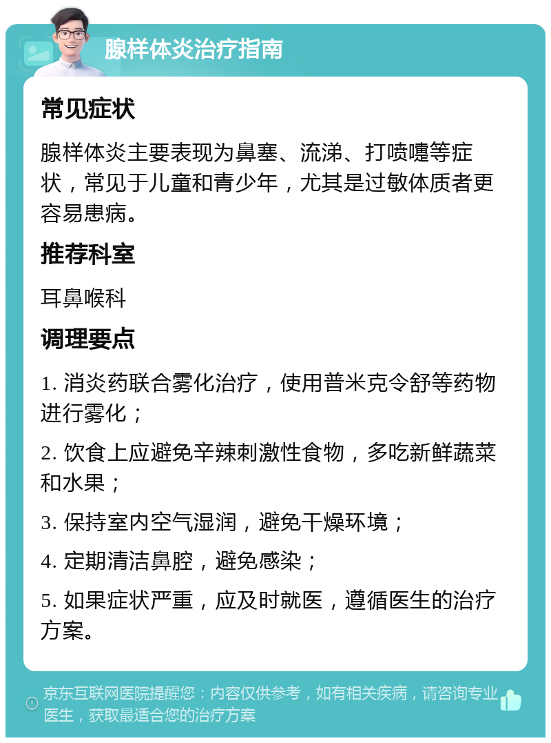 腺样体炎治疗指南 常见症状 腺样体炎主要表现为鼻塞、流涕、打喷嚏等症状，常见于儿童和青少年，尤其是过敏体质者更容易患病。 推荐科室 耳鼻喉科 调理要点 1. 消炎药联合雾化治疗，使用普米克令舒等药物进行雾化； 2. 饮食上应避免辛辣刺激性食物，多吃新鲜蔬菜和水果； 3. 保持室内空气湿润，避免干燥环境； 4. 定期清洁鼻腔，避免感染； 5. 如果症状严重，应及时就医，遵循医生的治疗方案。