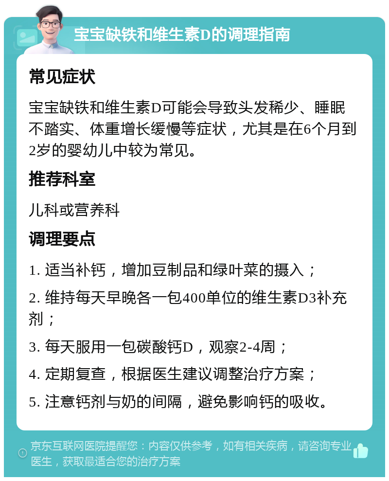 宝宝缺铁和维生素D的调理指南 常见症状 宝宝缺铁和维生素D可能会导致头发稀少、睡眠不踏实、体重增长缓慢等症状，尤其是在6个月到2岁的婴幼儿中较为常见。 推荐科室 儿科或营养科 调理要点 1. 适当补钙，增加豆制品和绿叶菜的摄入； 2. 维持每天早晚各一包400单位的维生素D3补充剂； 3. 每天服用一包碳酸钙D，观察2-4周； 4. 定期复查，根据医生建议调整治疗方案； 5. 注意钙剂与奶的间隔，避免影响钙的吸收。