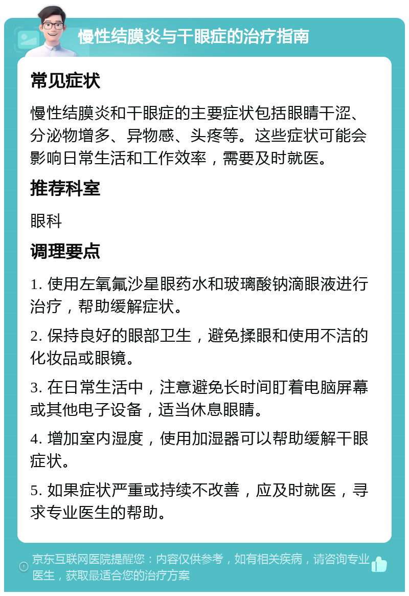 慢性结膜炎与干眼症的治疗指南 常见症状 慢性结膜炎和干眼症的主要症状包括眼睛干涩、分泌物增多、异物感、头疼等。这些症状可能会影响日常生活和工作效率，需要及时就医。 推荐科室 眼科 调理要点 1. 使用左氧氟沙星眼药水和玻璃酸钠滴眼液进行治疗，帮助缓解症状。 2. 保持良好的眼部卫生，避免揉眼和使用不洁的化妆品或眼镜。 3. 在日常生活中，注意避免长时间盯着电脑屏幕或其他电子设备，适当休息眼睛。 4. 增加室内湿度，使用加湿器可以帮助缓解干眼症状。 5. 如果症状严重或持续不改善，应及时就医，寻求专业医生的帮助。