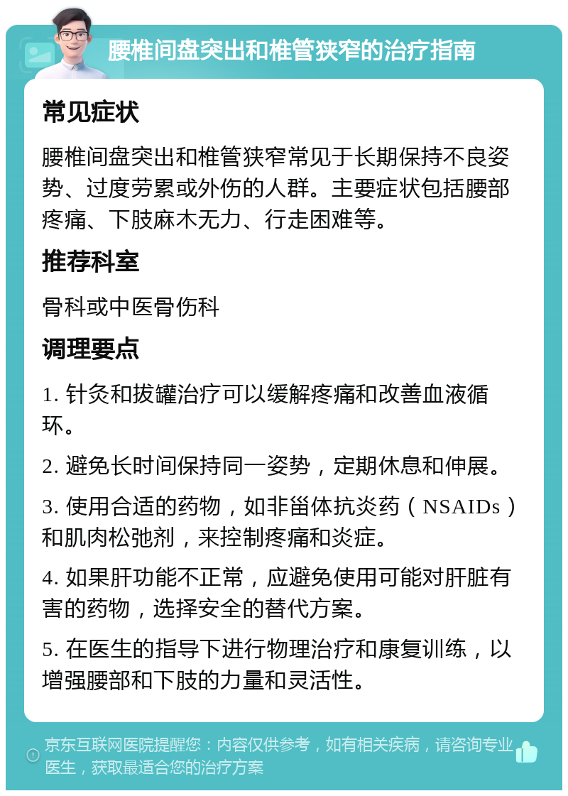 腰椎间盘突出和椎管狭窄的治疗指南 常见症状 腰椎间盘突出和椎管狭窄常见于长期保持不良姿势、过度劳累或外伤的人群。主要症状包括腰部疼痛、下肢麻木无力、行走困难等。 推荐科室 骨科或中医骨伤科 调理要点 1. 针灸和拔罐治疗可以缓解疼痛和改善血液循环。 2. 避免长时间保持同一姿势，定期休息和伸展。 3. 使用合适的药物，如非甾体抗炎药（NSAIDs）和肌肉松弛剂，来控制疼痛和炎症。 4. 如果肝功能不正常，应避免使用可能对肝脏有害的药物，选择安全的替代方案。 5. 在医生的指导下进行物理治疗和康复训练，以增强腰部和下肢的力量和灵活性。