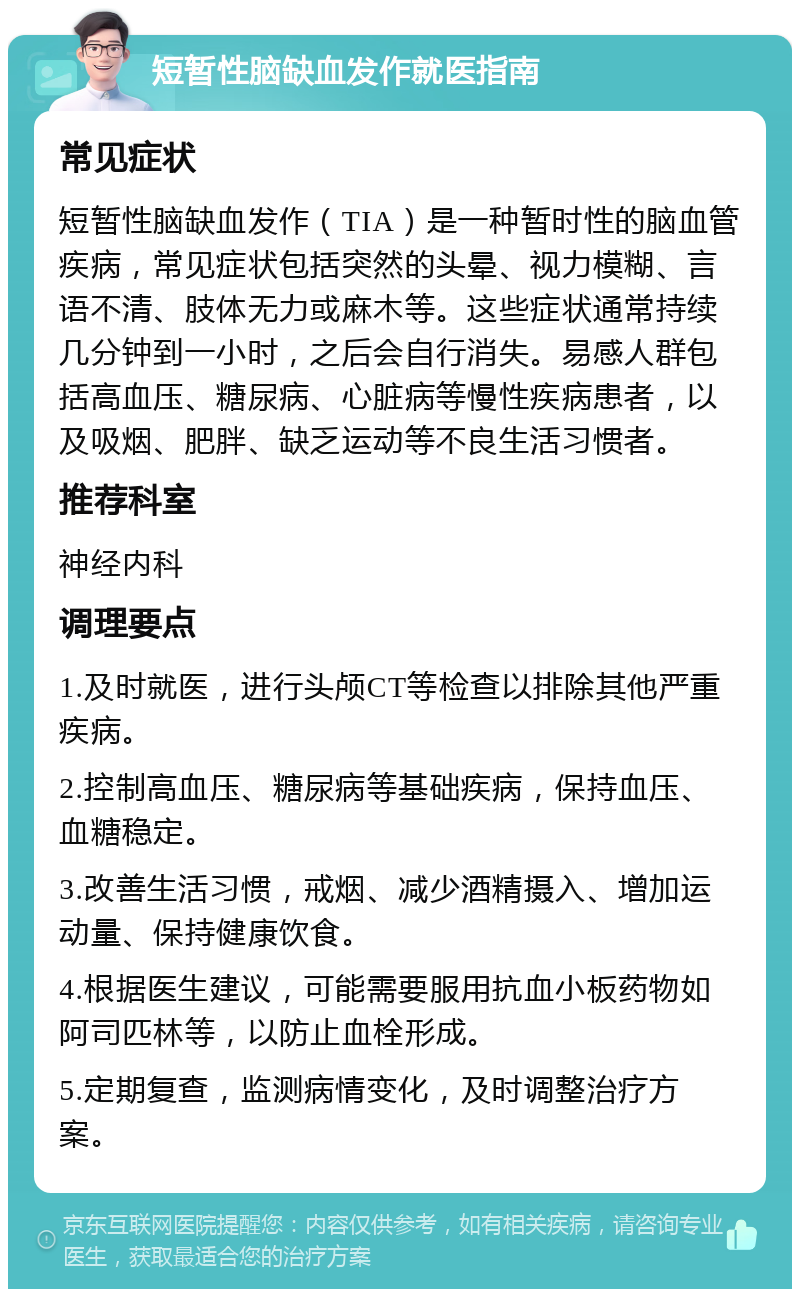 短暂性脑缺血发作就医指南 常见症状 短暂性脑缺血发作（TIA）是一种暂时性的脑血管疾病，常见症状包括突然的头晕、视力模糊、言语不清、肢体无力或麻木等。这些症状通常持续几分钟到一小时，之后会自行消失。易感人群包括高血压、糖尿病、心脏病等慢性疾病患者，以及吸烟、肥胖、缺乏运动等不良生活习惯者。 推荐科室 神经内科 调理要点 1.及时就医，进行头颅CT等检查以排除其他严重疾病。 2.控制高血压、糖尿病等基础疾病，保持血压、血糖稳定。 3.改善生活习惯，戒烟、减少酒精摄入、增加运动量、保持健康饮食。 4.根据医生建议，可能需要服用抗血小板药物如阿司匹林等，以防止血栓形成。 5.定期复查，监测病情变化，及时调整治疗方案。