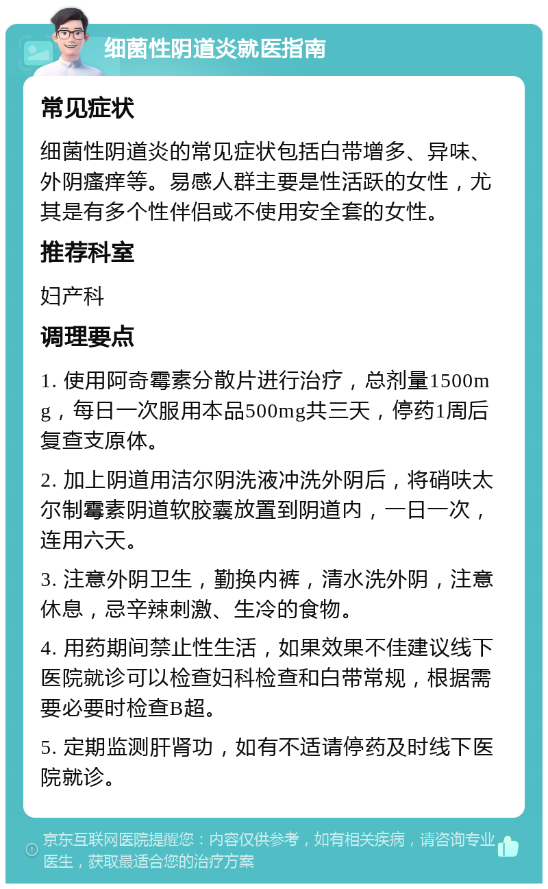 细菌性阴道炎就医指南 常见症状 细菌性阴道炎的常见症状包括白带增多、异味、外阴瘙痒等。易感人群主要是性活跃的女性，尤其是有多个性伴侣或不使用安全套的女性。 推荐科室 妇产科 调理要点 1. 使用阿奇霉素分散片进行治疗，总剂量1500mg，每日一次服用本品500mg共三天，停药1周后复查支原体。 2. 加上阴道用洁尔阴洗液冲洗外阴后，将硝呋太尔制霉素阴道软胶囊放置到阴道内，一日一次，连用六天。 3. 注意外阴卫生，勤换内裤，清水洗外阴，注意休息，忌辛辣刺激、生冷的食物。 4. 用药期间禁止性生活，如果效果不佳建议线下医院就诊可以检查妇科检查和白带常规，根据需要必要时检查B超。 5. 定期监测肝肾功，如有不适请停药及时线下医院就诊。