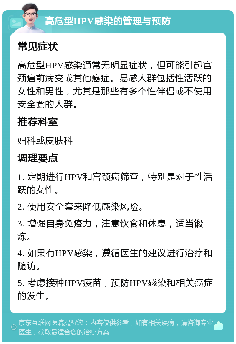 高危型HPV感染的管理与预防 常见症状 高危型HPV感染通常无明显症状，但可能引起宫颈癌前病变或其他癌症。易感人群包括性活跃的女性和男性，尤其是那些有多个性伴侣或不使用安全套的人群。 推荐科室 妇科或皮肤科 调理要点 1. 定期进行HPV和宫颈癌筛查，特别是对于性活跃的女性。 2. 使用安全套来降低感染风险。 3. 增强自身免疫力，注意饮食和休息，适当锻炼。 4. 如果有HPV感染，遵循医生的建议进行治疗和随访。 5. 考虑接种HPV疫苗，预防HPV感染和相关癌症的发生。