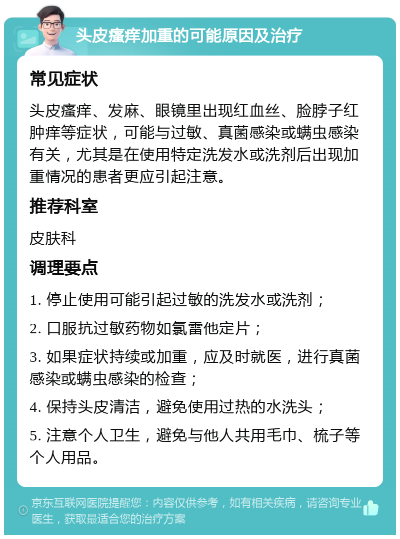 头皮瘙痒加重的可能原因及治疗 常见症状 头皮瘙痒、发麻、眼镜里出现红血丝、脸脖子红肿痒等症状，可能与过敏、真菌感染或螨虫感染有关，尤其是在使用特定洗发水或洗剂后出现加重情况的患者更应引起注意。 推荐科室 皮肤科 调理要点 1. 停止使用可能引起过敏的洗发水或洗剂； 2. 口服抗过敏药物如氯雷他定片； 3. 如果症状持续或加重，应及时就医，进行真菌感染或螨虫感染的检查； 4. 保持头皮清洁，避免使用过热的水洗头； 5. 注意个人卫生，避免与他人共用毛巾、梳子等个人用品。