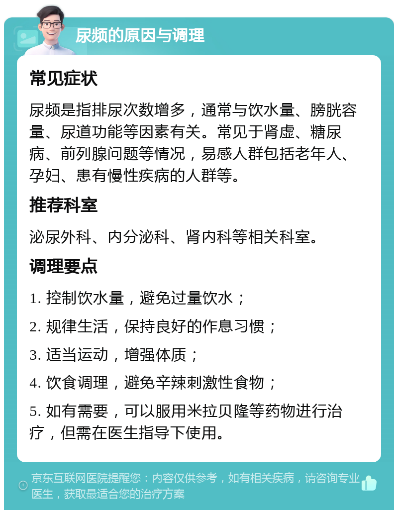 尿频的原因与调理 常见症状 尿频是指排尿次数增多，通常与饮水量、膀胱容量、尿道功能等因素有关。常见于肾虚、糖尿病、前列腺问题等情况，易感人群包括老年人、孕妇、患有慢性疾病的人群等。 推荐科室 泌尿外科、内分泌科、肾内科等相关科室。 调理要点 1. 控制饮水量，避免过量饮水； 2. 规律生活，保持良好的作息习惯； 3. 适当运动，增强体质； 4. 饮食调理，避免辛辣刺激性食物； 5. 如有需要，可以服用米拉贝隆等药物进行治疗，但需在医生指导下使用。