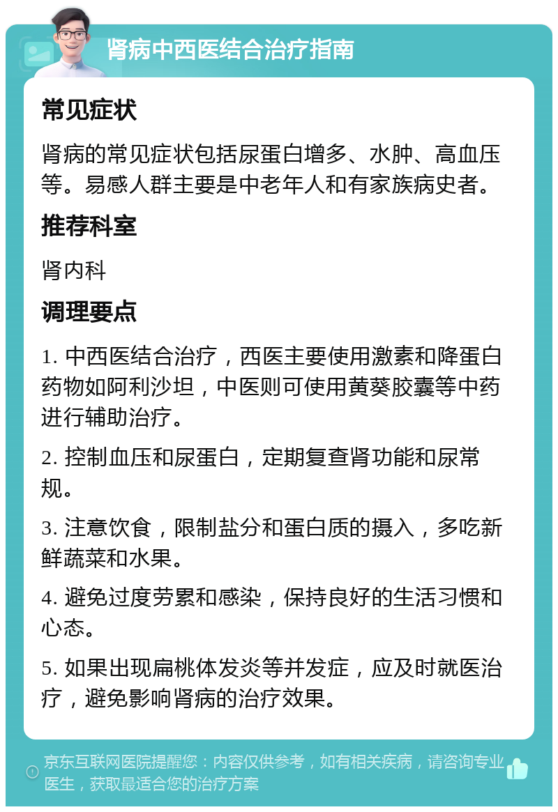 肾病中西医结合治疗指南 常见症状 肾病的常见症状包括尿蛋白增多、水肿、高血压等。易感人群主要是中老年人和有家族病史者。 推荐科室 肾内科 调理要点 1. 中西医结合治疗，西医主要使用激素和降蛋白药物如阿利沙坦，中医则可使用黄葵胶囊等中药进行辅助治疗。 2. 控制血压和尿蛋白，定期复查肾功能和尿常规。 3. 注意饮食，限制盐分和蛋白质的摄入，多吃新鲜蔬菜和水果。 4. 避免过度劳累和感染，保持良好的生活习惯和心态。 5. 如果出现扁桃体发炎等并发症，应及时就医治疗，避免影响肾病的治疗效果。