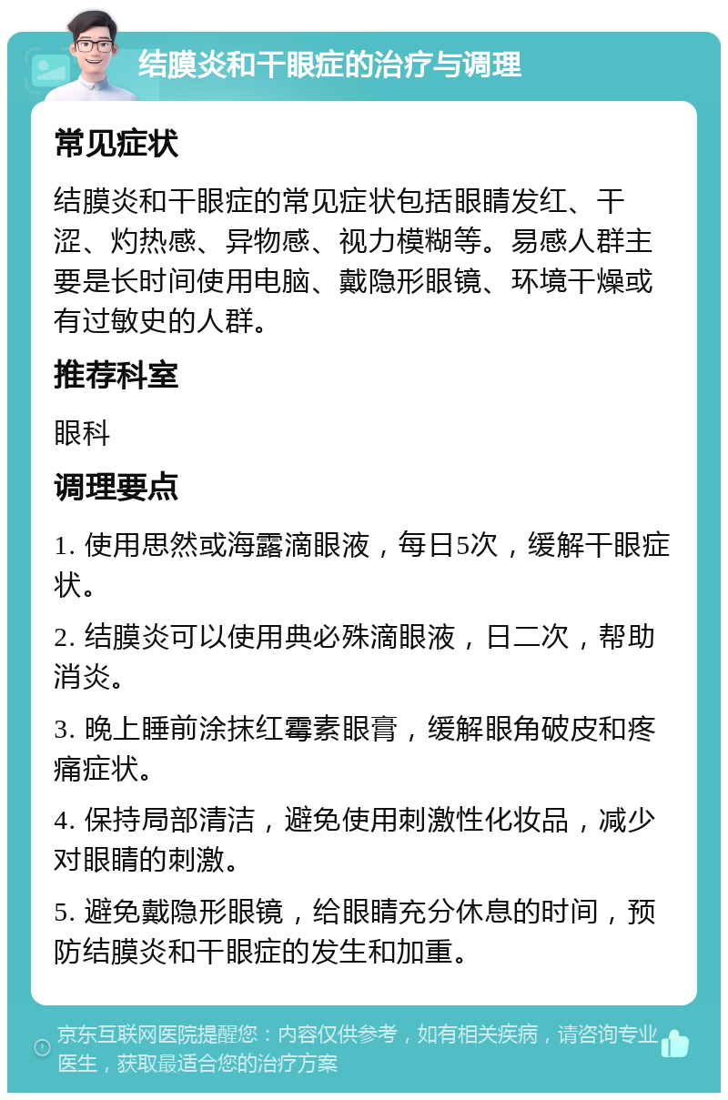 结膜炎和干眼症的治疗与调理 常见症状 结膜炎和干眼症的常见症状包括眼睛发红、干涩、灼热感、异物感、视力模糊等。易感人群主要是长时间使用电脑、戴隐形眼镜、环境干燥或有过敏史的人群。 推荐科室 眼科 调理要点 1. 使用思然或海露滴眼液，每日5次，缓解干眼症状。 2. 结膜炎可以使用典必殊滴眼液，日二次，帮助消炎。 3. 晚上睡前涂抹红霉素眼膏，缓解眼角破皮和疼痛症状。 4. 保持局部清洁，避免使用刺激性化妆品，减少对眼睛的刺激。 5. 避免戴隐形眼镜，给眼睛充分休息的时间，预防结膜炎和干眼症的发生和加重。