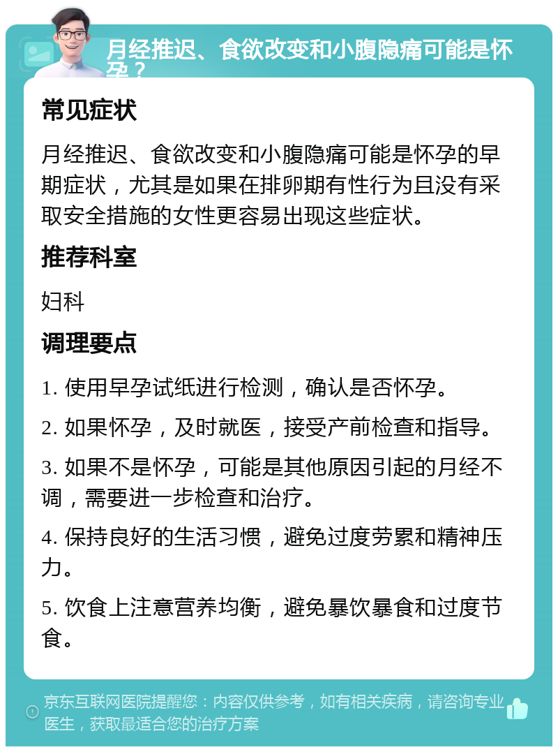 月经推迟、食欲改变和小腹隐痛可能是怀孕？ 常见症状 月经推迟、食欲改变和小腹隐痛可能是怀孕的早期症状，尤其是如果在排卵期有性行为且没有采取安全措施的女性更容易出现这些症状。 推荐科室 妇科 调理要点 1. 使用早孕试纸进行检测，确认是否怀孕。 2. 如果怀孕，及时就医，接受产前检查和指导。 3. 如果不是怀孕，可能是其他原因引起的月经不调，需要进一步检查和治疗。 4. 保持良好的生活习惯，避免过度劳累和精神压力。 5. 饮食上注意营养均衡，避免暴饮暴食和过度节食。