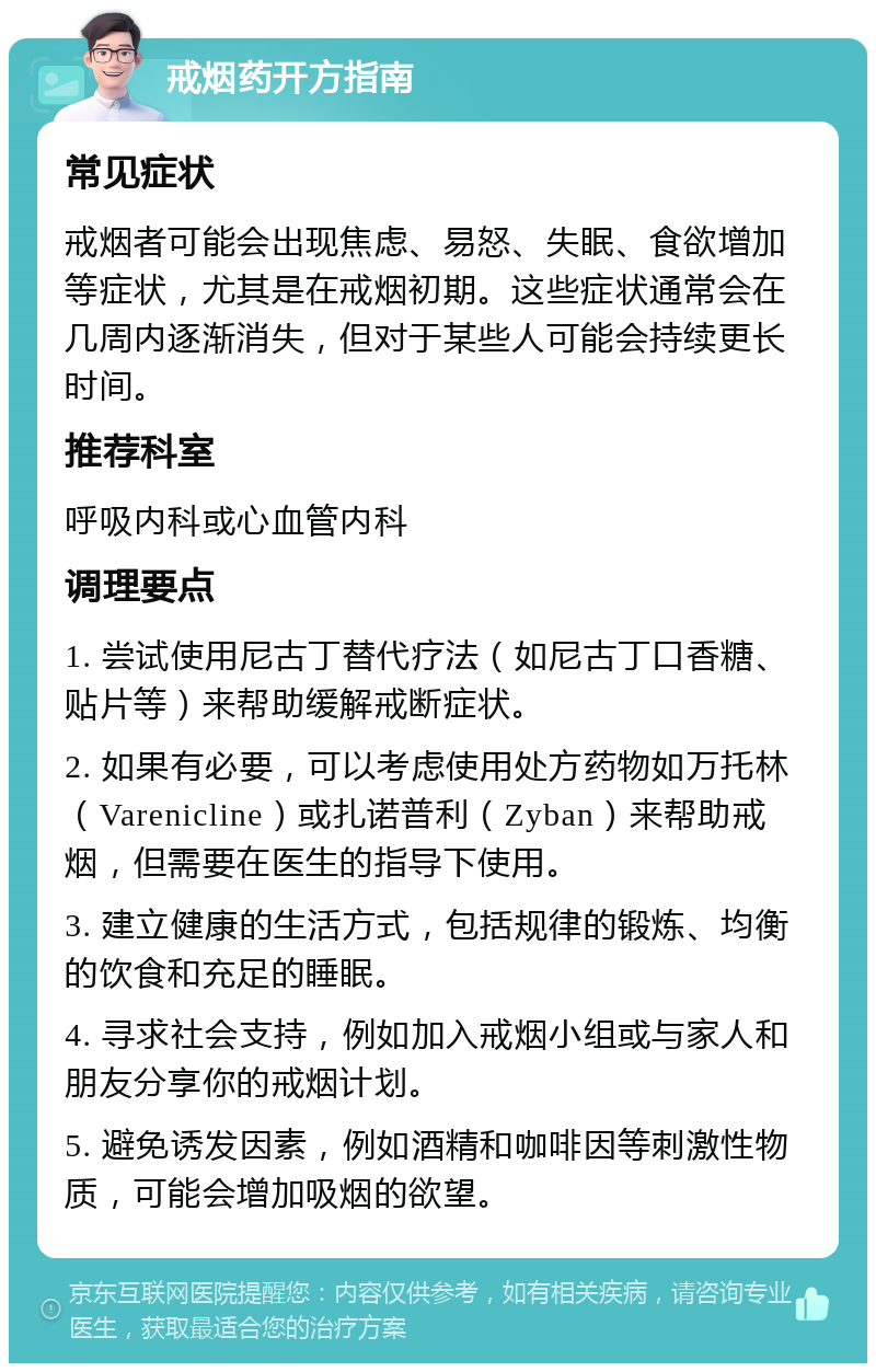 戒烟药开方指南 常见症状 戒烟者可能会出现焦虑、易怒、失眠、食欲增加等症状，尤其是在戒烟初期。这些症状通常会在几周内逐渐消失，但对于某些人可能会持续更长时间。 推荐科室 呼吸内科或心血管内科 调理要点 1. 尝试使用尼古丁替代疗法（如尼古丁口香糖、贴片等）来帮助缓解戒断症状。 2. 如果有必要，可以考虑使用处方药物如万托林（Varenicline）或扎诺普利（Zyban）来帮助戒烟，但需要在医生的指导下使用。 3. 建立健康的生活方式，包括规律的锻炼、均衡的饮食和充足的睡眠。 4. 寻求社会支持，例如加入戒烟小组或与家人和朋友分享你的戒烟计划。 5. 避免诱发因素，例如酒精和咖啡因等刺激性物质，可能会增加吸烟的欲望。