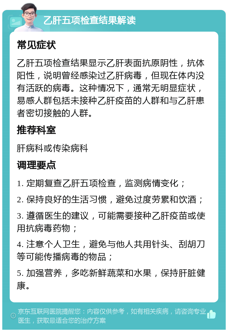 乙肝五项检查结果解读 常见症状 乙肝五项检查结果显示乙肝表面抗原阴性，抗体阳性，说明曾经感染过乙肝病毒，但现在体内没有活跃的病毒。这种情况下，通常无明显症状，易感人群包括未接种乙肝疫苗的人群和与乙肝患者密切接触的人群。 推荐科室 肝病科或传染病科 调理要点 1. 定期复查乙肝五项检查，监测病情变化； 2. 保持良好的生活习惯，避免过度劳累和饮酒； 3. 遵循医生的建议，可能需要接种乙肝疫苗或使用抗病毒药物； 4. 注意个人卫生，避免与他人共用针头、刮胡刀等可能传播病毒的物品； 5. 加强营养，多吃新鲜蔬菜和水果，保持肝脏健康。