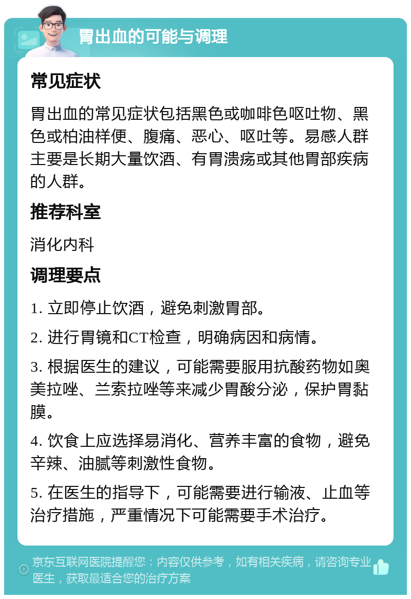 胃出血的可能与调理 常见症状 胃出血的常见症状包括黑色或咖啡色呕吐物、黑色或柏油样便、腹痛、恶心、呕吐等。易感人群主要是长期大量饮酒、有胃溃疡或其他胃部疾病的人群。 推荐科室 消化内科 调理要点 1. 立即停止饮酒，避免刺激胃部。 2. 进行胃镜和CT检查，明确病因和病情。 3. 根据医生的建议，可能需要服用抗酸药物如奥美拉唑、兰索拉唑等来减少胃酸分泌，保护胃黏膜。 4. 饮食上应选择易消化、营养丰富的食物，避免辛辣、油腻等刺激性食物。 5. 在医生的指导下，可能需要进行输液、止血等治疗措施，严重情况下可能需要手术治疗。