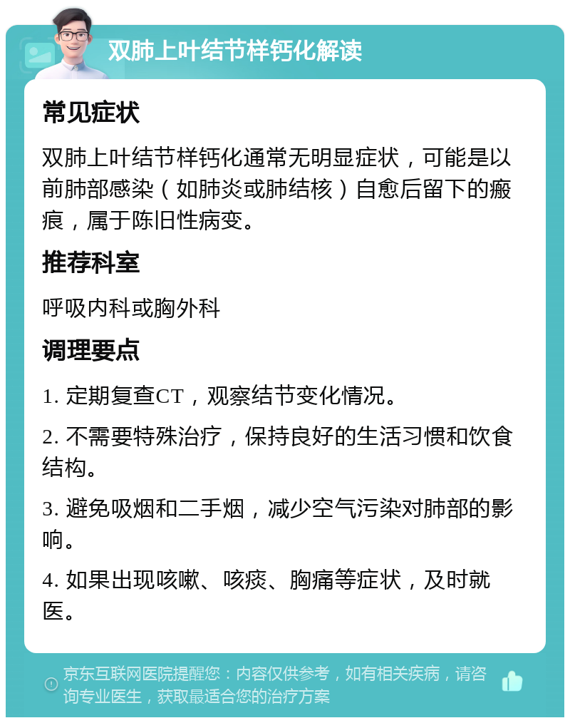 双肺上叶结节样钙化解读 常见症状 双肺上叶结节样钙化通常无明显症状，可能是以前肺部感染（如肺炎或肺结核）自愈后留下的瘢痕，属于陈旧性病变。 推荐科室 呼吸内科或胸外科 调理要点 1. 定期复查CT，观察结节变化情况。 2. 不需要特殊治疗，保持良好的生活习惯和饮食结构。 3. 避免吸烟和二手烟，减少空气污染对肺部的影响。 4. 如果出现咳嗽、咳痰、胸痛等症状，及时就医。