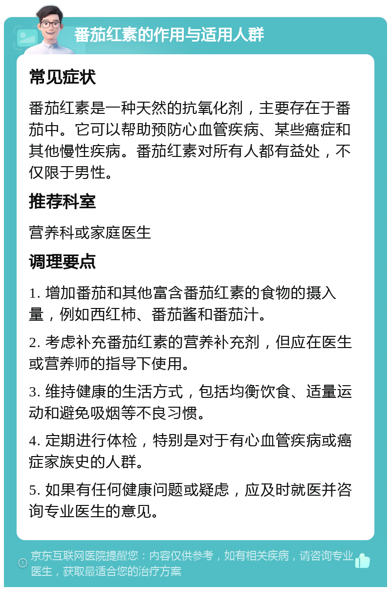 番茄红素的作用与适用人群 常见症状 番茄红素是一种天然的抗氧化剂，主要存在于番茄中。它可以帮助预防心血管疾病、某些癌症和其他慢性疾病。番茄红素对所有人都有益处，不仅限于男性。 推荐科室 营养科或家庭医生 调理要点 1. 增加番茄和其他富含番茄红素的食物的摄入量，例如西红柿、番茄酱和番茄汁。 2. 考虑补充番茄红素的营养补充剂，但应在医生或营养师的指导下使用。 3. 维持健康的生活方式，包括均衡饮食、适量运动和避免吸烟等不良习惯。 4. 定期进行体检，特别是对于有心血管疾病或癌症家族史的人群。 5. 如果有任何健康问题或疑虑，应及时就医并咨询专业医生的意见。