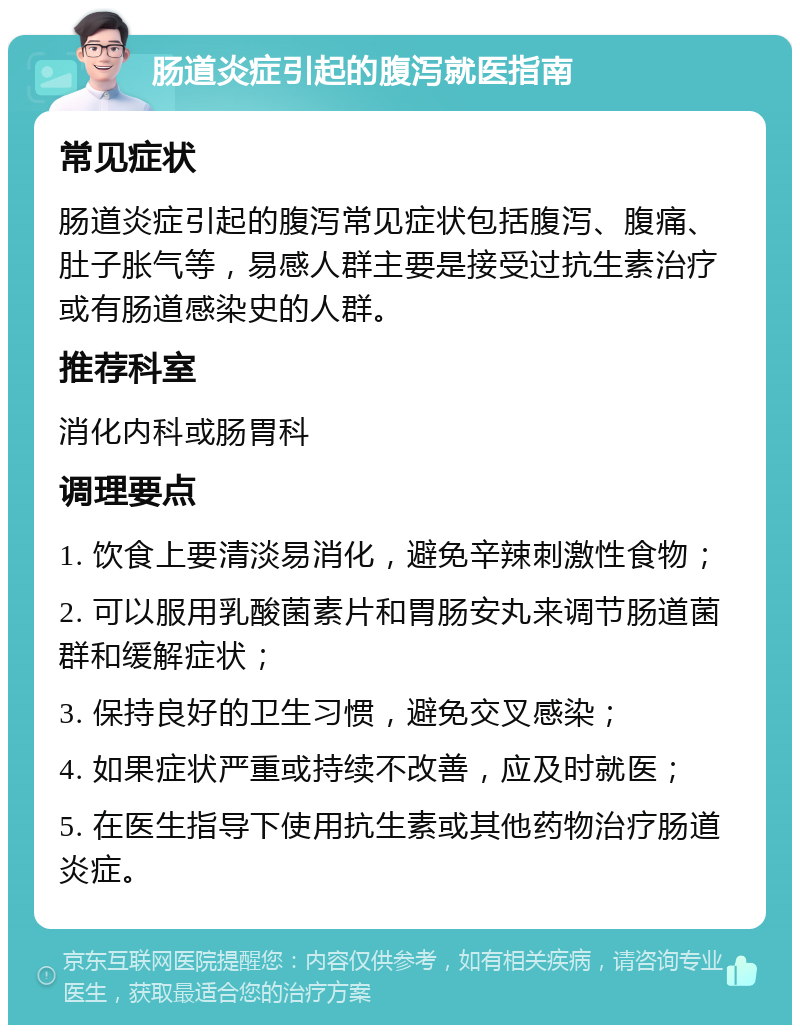 肠道炎症引起的腹泻就医指南 常见症状 肠道炎症引起的腹泻常见症状包括腹泻、腹痛、肚子胀气等，易感人群主要是接受过抗生素治疗或有肠道感染史的人群。 推荐科室 消化内科或肠胃科 调理要点 1. 饮食上要清淡易消化，避免辛辣刺激性食物； 2. 可以服用乳酸菌素片和胃肠安丸来调节肠道菌群和缓解症状； 3. 保持良好的卫生习惯，避免交叉感染； 4. 如果症状严重或持续不改善，应及时就医； 5. 在医生指导下使用抗生素或其他药物治疗肠道炎症。