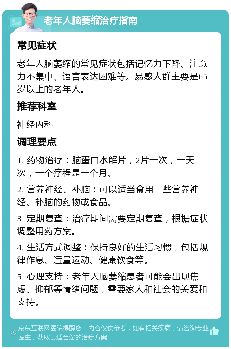 老年人脑萎缩治疗指南 常见症状 老年人脑萎缩的常见症状包括记忆力下降、注意力不集中、语言表达困难等。易感人群主要是65岁以上的老年人。 推荐科室 神经内科 调理要点 1. 药物治疗：脑蛋白水解片，2片一次，一天三次，一个疗程是一个月。 2. 营养神经、补脑：可以适当食用一些营养神经、补脑的药物或食品。 3. 定期复查：治疗期间需要定期复查，根据症状调整用药方案。 4. 生活方式调整：保持良好的生活习惯，包括规律作息、适量运动、健康饮食等。 5. 心理支持：老年人脑萎缩患者可能会出现焦虑、抑郁等情绪问题，需要家人和社会的关爱和支持。