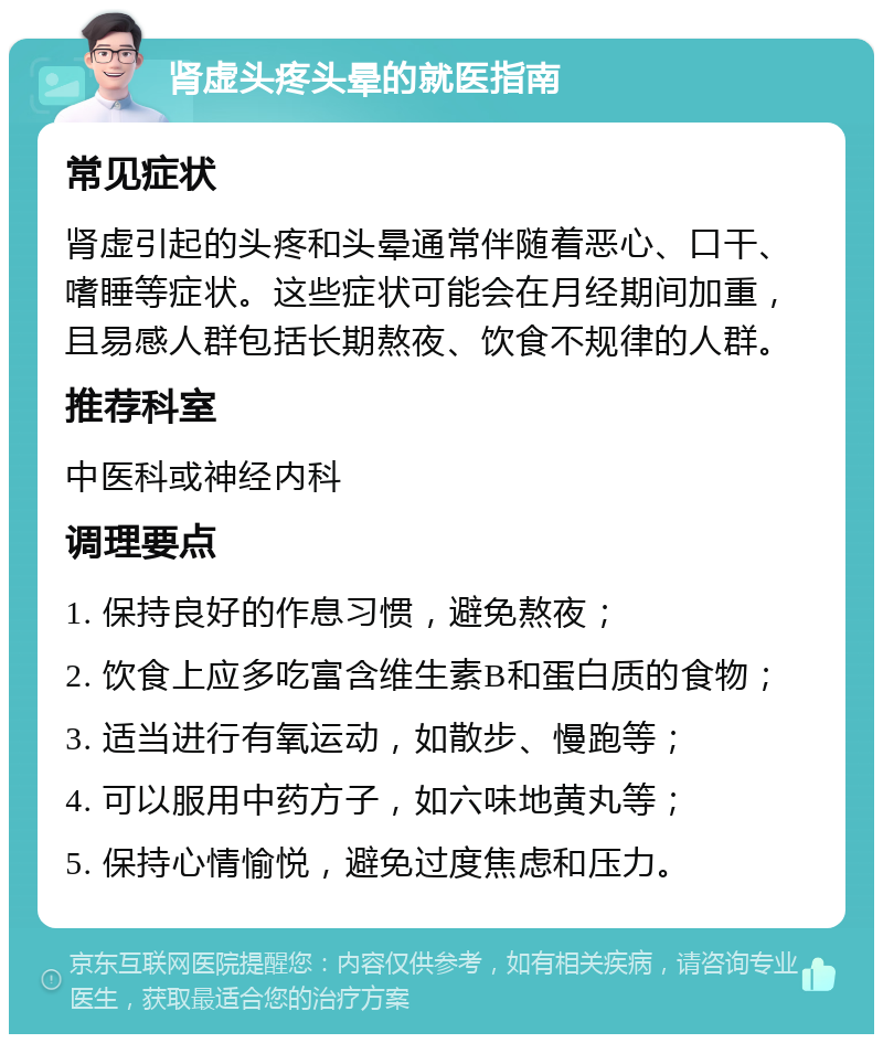 肾虚头疼头晕的就医指南 常见症状 肾虚引起的头疼和头晕通常伴随着恶心、口干、嗜睡等症状。这些症状可能会在月经期间加重，且易感人群包括长期熬夜、饮食不规律的人群。 推荐科室 中医科或神经内科 调理要点 1. 保持良好的作息习惯，避免熬夜； 2. 饮食上应多吃富含维生素B和蛋白质的食物； 3. 适当进行有氧运动，如散步、慢跑等； 4. 可以服用中药方子，如六味地黄丸等； 5. 保持心情愉悦，避免过度焦虑和压力。