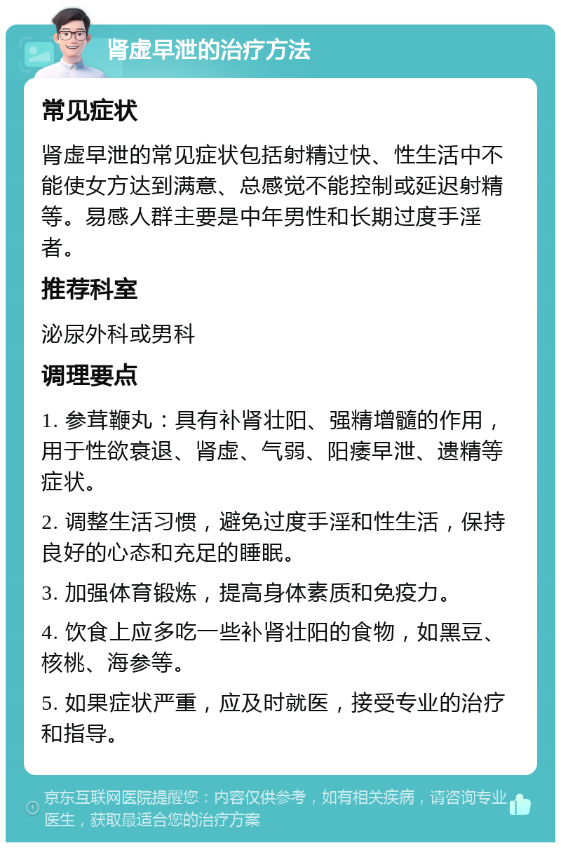 肾虚早泄的治疗方法 常见症状 肾虚早泄的常见症状包括射精过快、性生活中不能使女方达到满意、总感觉不能控制或延迟射精等。易感人群主要是中年男性和长期过度手淫者。 推荐科室 泌尿外科或男科 调理要点 1. 参茸鞭丸：具有补肾壮阳、强精增髓的作用，用于性欲衰退、肾虚、气弱、阳痿早泄、遗精等症状。 2. 调整生活习惯，避免过度手淫和性生活，保持良好的心态和充足的睡眠。 3. 加强体育锻炼，提高身体素质和免疫力。 4. 饮食上应多吃一些补肾壮阳的食物，如黑豆、核桃、海参等。 5. 如果症状严重，应及时就医，接受专业的治疗和指导。