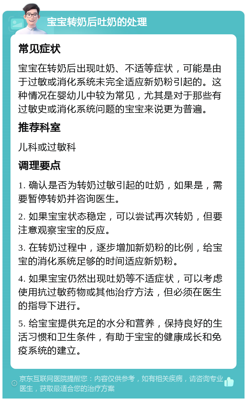 宝宝转奶后吐奶的处理 常见症状 宝宝在转奶后出现吐奶、不适等症状，可能是由于过敏或消化系统未完全适应新奶粉引起的。这种情况在婴幼儿中较为常见，尤其是对于那些有过敏史或消化系统问题的宝宝来说更为普遍。 推荐科室 儿科或过敏科 调理要点 1. 确认是否为转奶过敏引起的吐奶，如果是，需要暂停转奶并咨询医生。 2. 如果宝宝状态稳定，可以尝试再次转奶，但要注意观察宝宝的反应。 3. 在转奶过程中，逐步增加新奶粉的比例，给宝宝的消化系统足够的时间适应新奶粉。 4. 如果宝宝仍然出现吐奶等不适症状，可以考虑使用抗过敏药物或其他治疗方法，但必须在医生的指导下进行。 5. 给宝宝提供充足的水分和营养，保持良好的生活习惯和卫生条件，有助于宝宝的健康成长和免疫系统的建立。