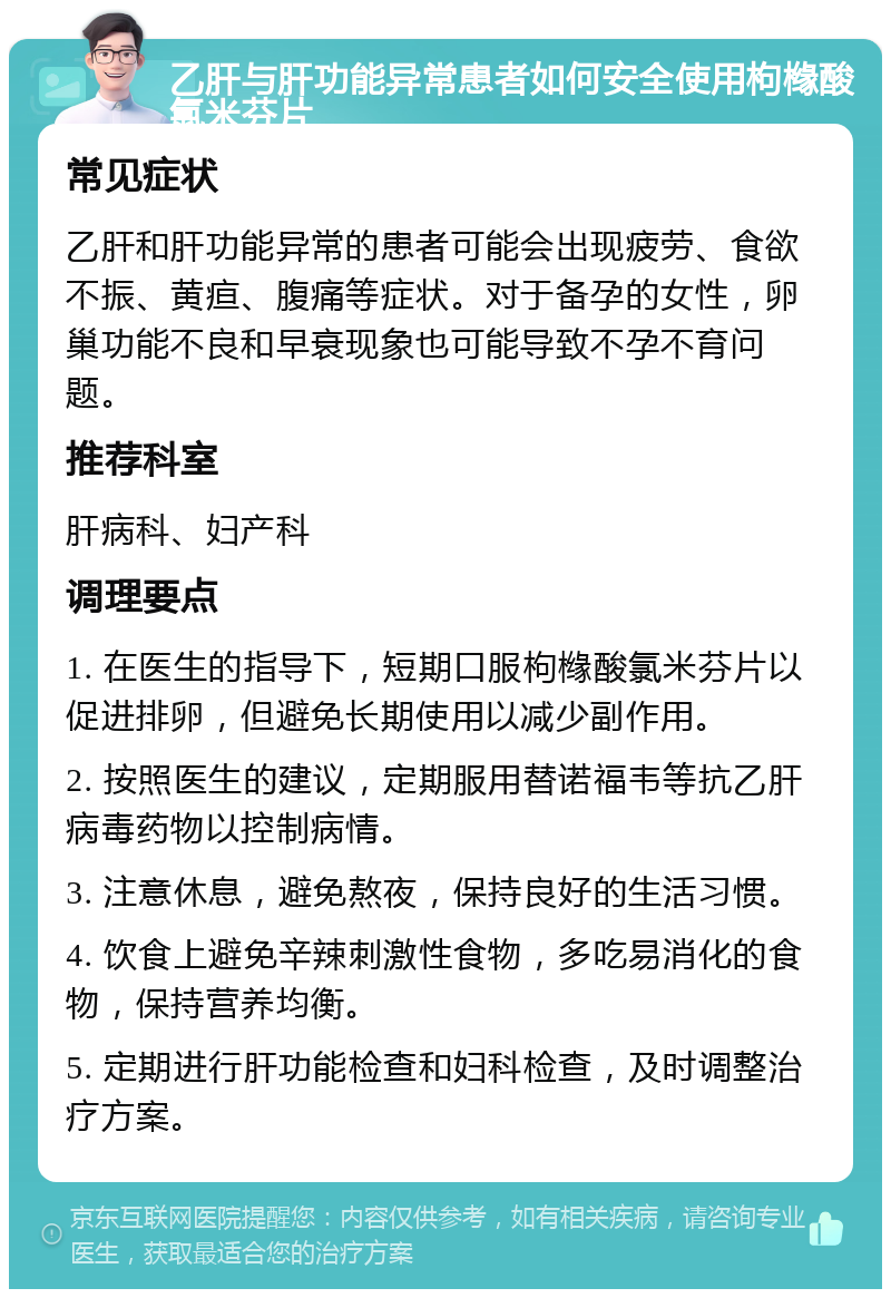 乙肝与肝功能异常患者如何安全使用枸橼酸氯米芬片 常见症状 乙肝和肝功能异常的患者可能会出现疲劳、食欲不振、黄疸、腹痛等症状。对于备孕的女性，卵巢功能不良和早衰现象也可能导致不孕不育问题。 推荐科室 肝病科、妇产科 调理要点 1. 在医生的指导下，短期口服枸橼酸氯米芬片以促进排卵，但避免长期使用以减少副作用。 2. 按照医生的建议，定期服用替诺福韦等抗乙肝病毒药物以控制病情。 3. 注意休息，避免熬夜，保持良好的生活习惯。 4. 饮食上避免辛辣刺激性食物，多吃易消化的食物，保持营养均衡。 5. 定期进行肝功能检查和妇科检查，及时调整治疗方案。