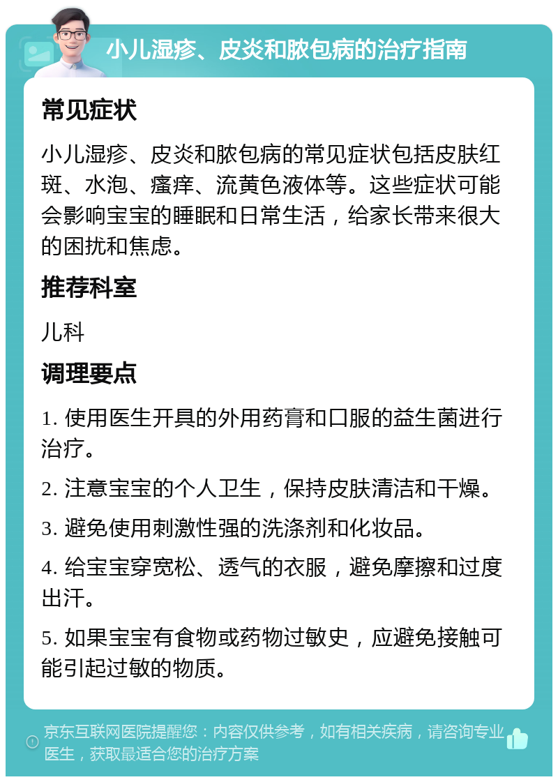 小儿湿疹、皮炎和脓包病的治疗指南 常见症状 小儿湿疹、皮炎和脓包病的常见症状包括皮肤红斑、水泡、瘙痒、流黄色液体等。这些症状可能会影响宝宝的睡眠和日常生活，给家长带来很大的困扰和焦虑。 推荐科室 儿科 调理要点 1. 使用医生开具的外用药膏和口服的益生菌进行治疗。 2. 注意宝宝的个人卫生，保持皮肤清洁和干燥。 3. 避免使用刺激性强的洗涤剂和化妆品。 4. 给宝宝穿宽松、透气的衣服，避免摩擦和过度出汗。 5. 如果宝宝有食物或药物过敏史，应避免接触可能引起过敏的物质。