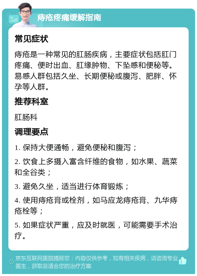 痔疮疼痛缓解指南 常见症状 痔疮是一种常见的肛肠疾病，主要症状包括肛门疼痛、便时出血、肛缘肿物、下坠感和便秘等。易感人群包括久坐、长期便秘或腹泻、肥胖、怀孕等人群。 推荐科室 肛肠科 调理要点 1. 保持大便通畅，避免便秘和腹泻； 2. 饮食上多摄入富含纤维的食物，如水果、蔬菜和全谷类； 3. 避免久坐，适当进行体育锻炼； 4. 使用痔疮膏或栓剂，如马应龙痔疮膏、九华痔疮栓等； 5. 如果症状严重，应及时就医，可能需要手术治疗。