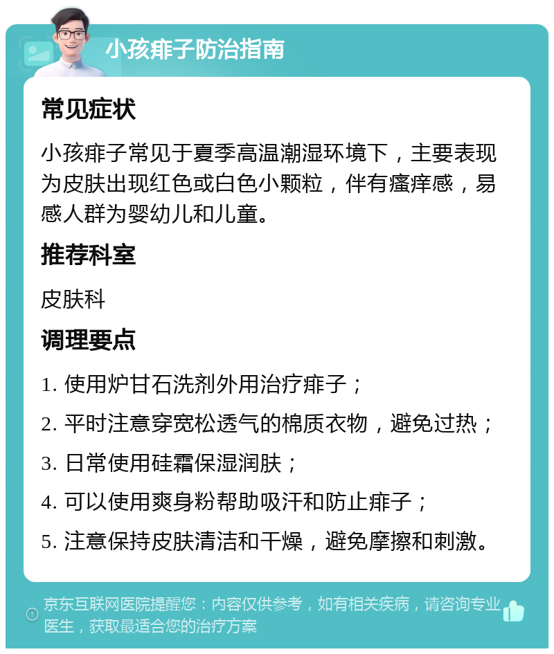 小孩痱子防治指南 常见症状 小孩痱子常见于夏季高温潮湿环境下，主要表现为皮肤出现红色或白色小颗粒，伴有瘙痒感，易感人群为婴幼儿和儿童。 推荐科室 皮肤科 调理要点 1. 使用炉甘石洗剂外用治疗痱子； 2. 平时注意穿宽松透气的棉质衣物，避免过热； 3. 日常使用硅霜保湿润肤； 4. 可以使用爽身粉帮助吸汗和防止痱子； 5. 注意保持皮肤清洁和干燥，避免摩擦和刺激。