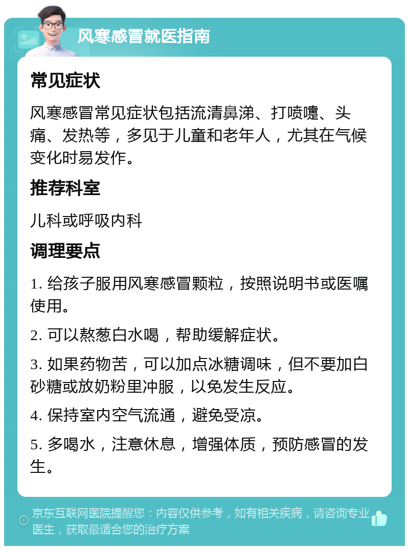 风寒感冒就医指南 常见症状 风寒感冒常见症状包括流清鼻涕、打喷嚏、头痛、发热等，多见于儿童和老年人，尤其在气候变化时易发作。 推荐科室 儿科或呼吸内科 调理要点 1. 给孩子服用风寒感冒颗粒，按照说明书或医嘱使用。 2. 可以熬葱白水喝，帮助缓解症状。 3. 如果药物苦，可以加点冰糖调味，但不要加白砂糖或放奶粉里冲服，以免发生反应。 4. 保持室内空气流通，避免受凉。 5. 多喝水，注意休息，增强体质，预防感冒的发生。