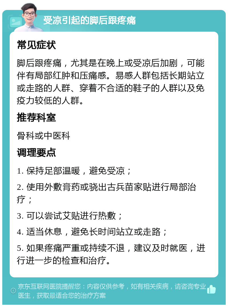 受凉引起的脚后跟疼痛 常见症状 脚后跟疼痛，尤其是在晚上或受凉后加剧，可能伴有局部红肿和压痛感。易感人群包括长期站立或走路的人群、穿着不合适的鞋子的人群以及免疫力较低的人群。 推荐科室 骨科或中医科 调理要点 1. 保持足部温暖，避免受凉； 2. 使用外敷膏药或骁出古兵苗家贴进行局部治疗； 3. 可以尝试艾贴进行热敷； 4. 适当休息，避免长时间站立或走路； 5. 如果疼痛严重或持续不退，建议及时就医，进行进一步的检查和治疗。