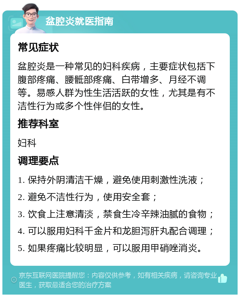 盆腔炎就医指南 常见症状 盆腔炎是一种常见的妇科疾病，主要症状包括下腹部疼痛、腰骶部疼痛、白带增多、月经不调等。易感人群为性生活活跃的女性，尤其是有不洁性行为或多个性伴侣的女性。 推荐科室 妇科 调理要点 1. 保持外阴清洁干燥，避免使用刺激性洗液； 2. 避免不洁性行为，使用安全套； 3. 饮食上注意清淡，禁食生冷辛辣油腻的食物； 4. 可以服用妇科千金片和龙胆泻肝丸配合调理； 5. 如果疼痛比较明显，可以服用甲硝唑消炎。