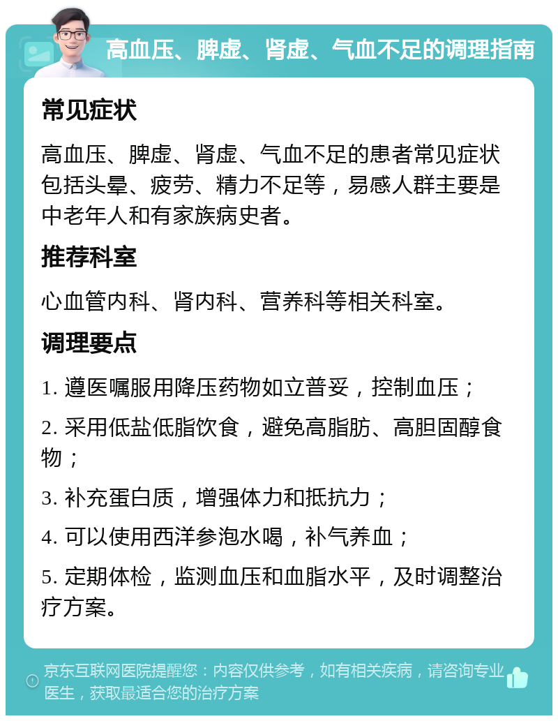 高血压、脾虚、肾虚、气血不足的调理指南 常见症状 高血压、脾虚、肾虚、气血不足的患者常见症状包括头晕、疲劳、精力不足等，易感人群主要是中老年人和有家族病史者。 推荐科室 心血管内科、肾内科、营养科等相关科室。 调理要点 1. 遵医嘱服用降压药物如立普妥，控制血压； 2. 采用低盐低脂饮食，避免高脂肪、高胆固醇食物； 3. 补充蛋白质，增强体力和抵抗力； 4. 可以使用西洋参泡水喝，补气养血； 5. 定期体检，监测血压和血脂水平，及时调整治疗方案。