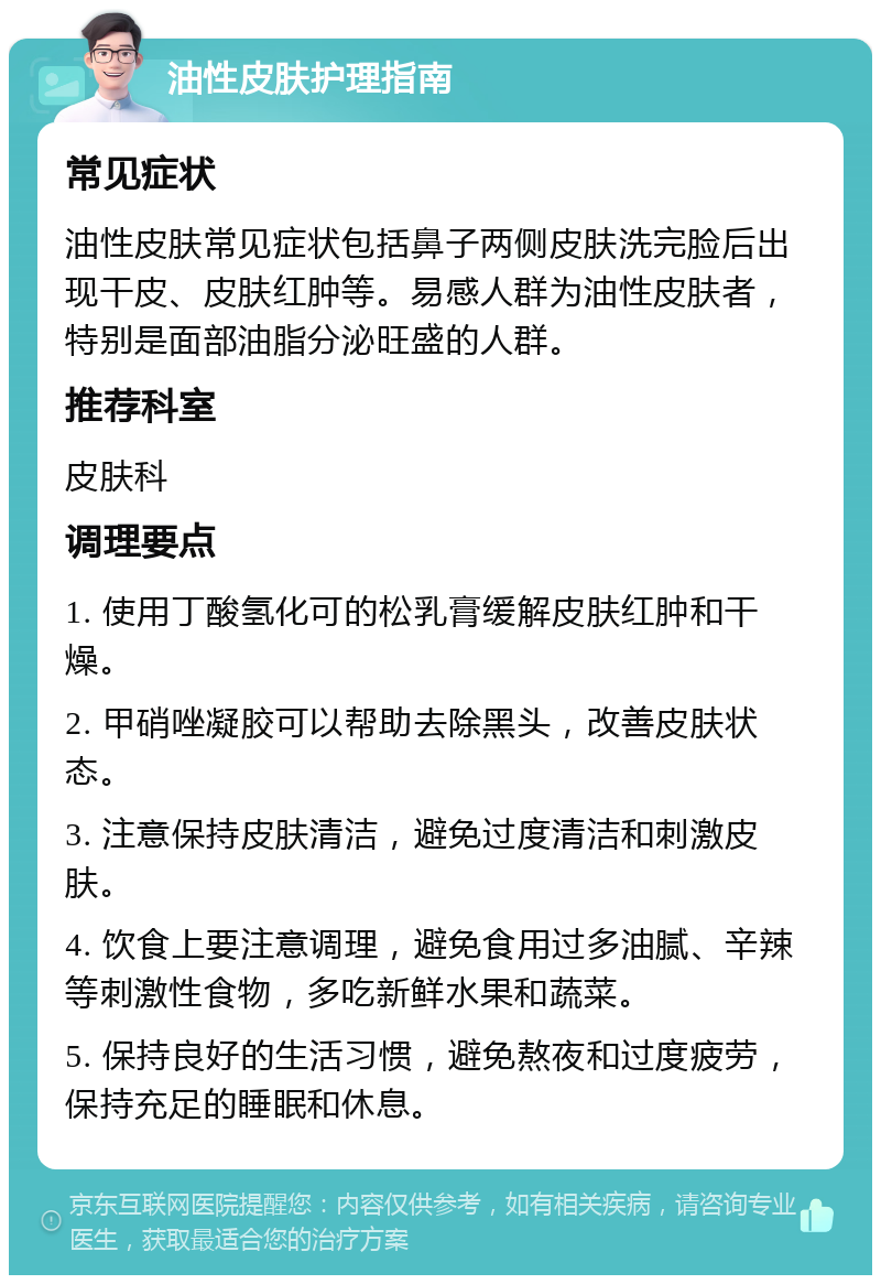 油性皮肤护理指南 常见症状 油性皮肤常见症状包括鼻子两侧皮肤洗完脸后出现干皮、皮肤红肿等。易感人群为油性皮肤者，特别是面部油脂分泌旺盛的人群。 推荐科室 皮肤科 调理要点 1. 使用丁酸氢化可的松乳膏缓解皮肤红肿和干燥。 2. 甲硝唑凝胶可以帮助去除黑头，改善皮肤状态。 3. 注意保持皮肤清洁，避免过度清洁和刺激皮肤。 4. 饮食上要注意调理，避免食用过多油腻、辛辣等刺激性食物，多吃新鲜水果和蔬菜。 5. 保持良好的生活习惯，避免熬夜和过度疲劳，保持充足的睡眠和休息。