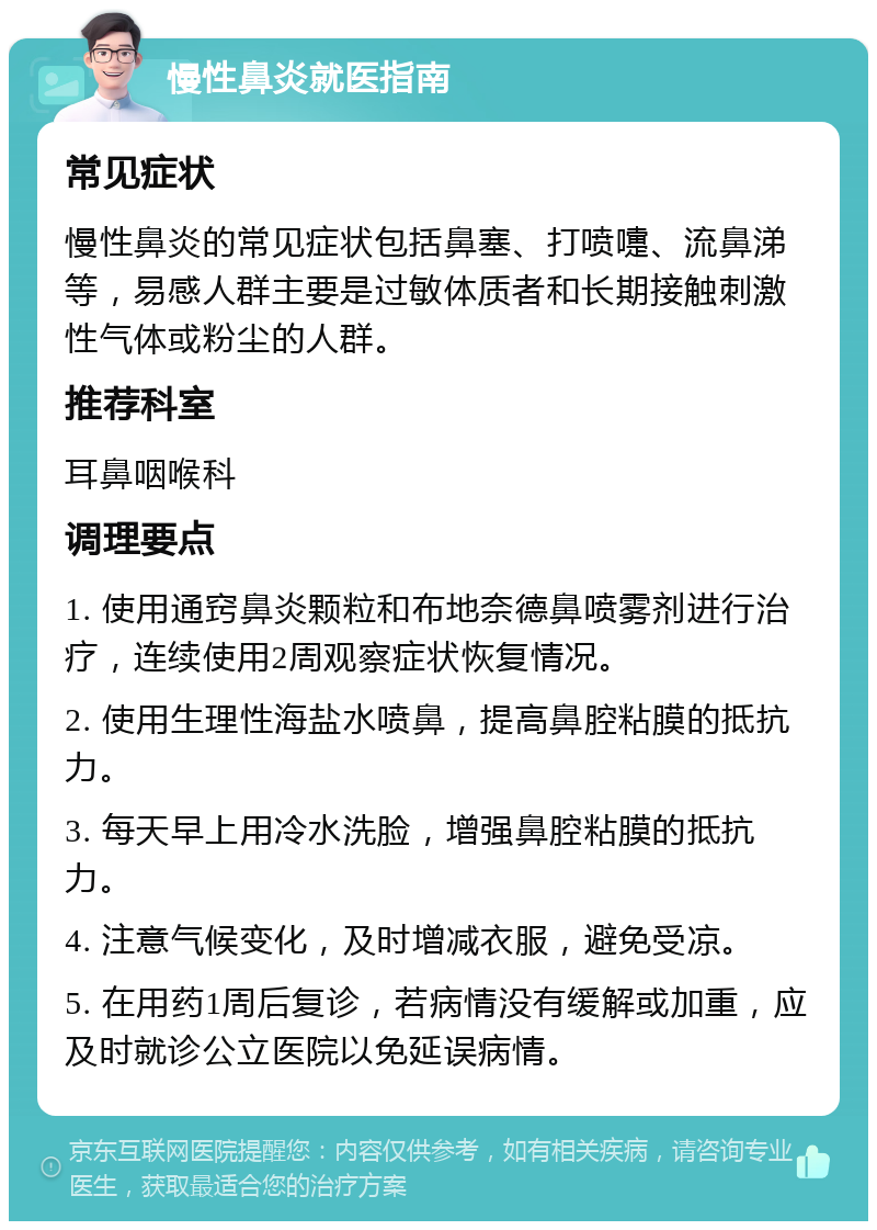 慢性鼻炎就医指南 常见症状 慢性鼻炎的常见症状包括鼻塞、打喷嚏、流鼻涕等，易感人群主要是过敏体质者和长期接触刺激性气体或粉尘的人群。 推荐科室 耳鼻咽喉科 调理要点 1. 使用通窍鼻炎颗粒和布地奈德鼻喷雾剂进行治疗，连续使用2周观察症状恢复情况。 2. 使用生理性海盐水喷鼻，提高鼻腔粘膜的抵抗力。 3. 每天早上用冷水洗脸，增强鼻腔粘膜的抵抗力。 4. 注意气候变化，及时增减衣服，避免受凉。 5. 在用药1周后复诊，若病情没有缓解或加重，应及时就诊公立医院以免延误病情。